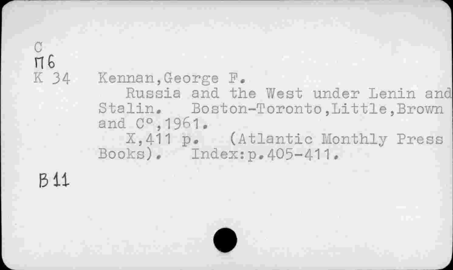 ﻿c
n6
K 34
Kennan,George F.
Russia and the West under Lenin and Stalin. Boston-Toronto,Little,Brown and C°,1961.
X,411 p» (Atlantic Monthly Press Books). Index:p,405-411•
1311